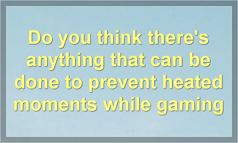 Do you think there's anything that can be done to prevent heated moments while gaming