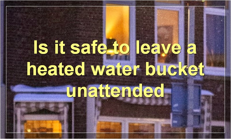 Is it safe to leave a heated water bucket unattended