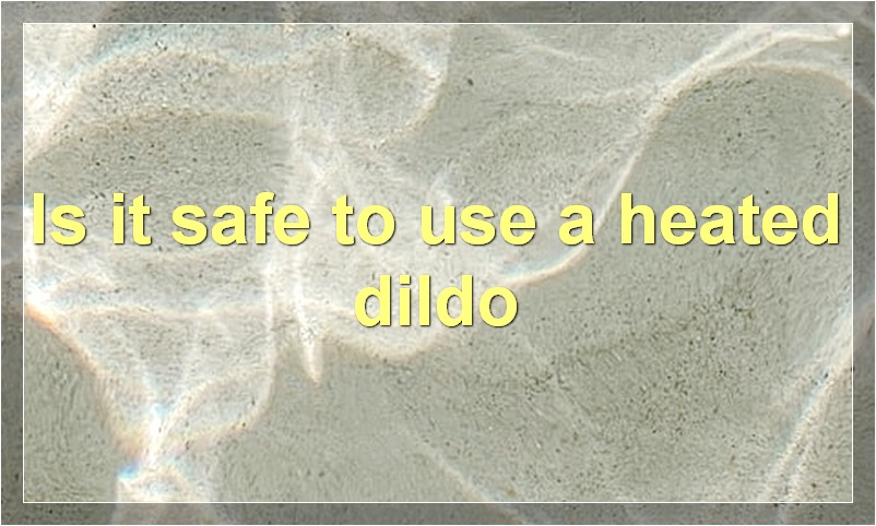 Is it safe to use a heated dildo
